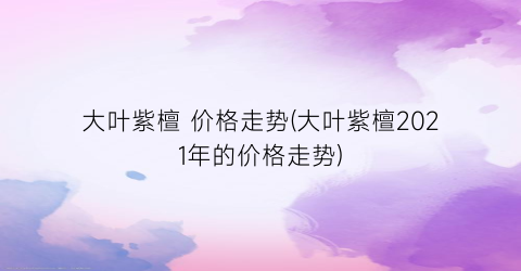 大叶紫檀 价格走势(大叶紫檀2021年的价格走势)
